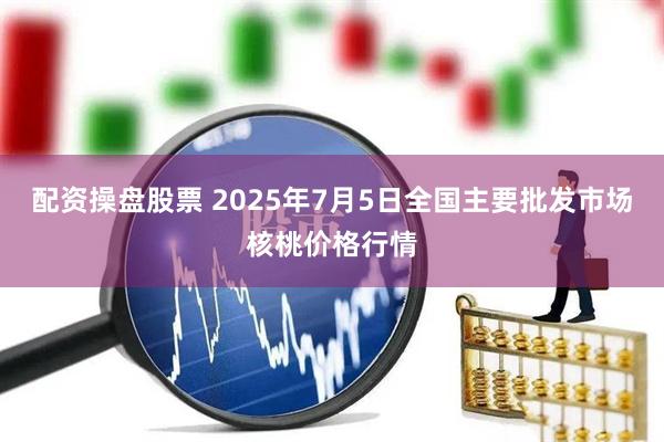 配资操盘股票 2025年7月5日全国主要批发市场核桃价格行情