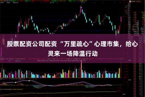 股票配资公司配资 “万里疏心”心理市集，给心灵来一场降温行动