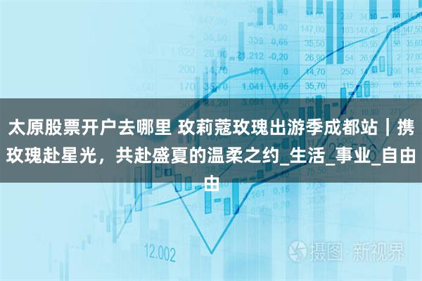 太原股票开户去哪里 玫莉蔻玫瑰出游季成都站｜携玫瑰赴星光，共赴盛夏的温柔之约_生活_事业_自由