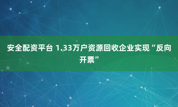 安全配资平台 1.33万户资源回收企业实现“反向开票”