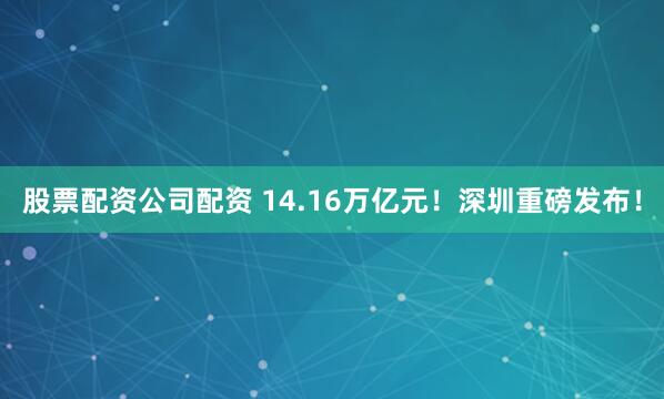 股票配资公司配资 14.16万亿元！深圳重磅发布！