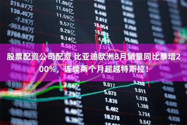 股票配资公司配资 比亚迪欧洲8月销量同比暴增200%，连续两个月超越特斯拉！