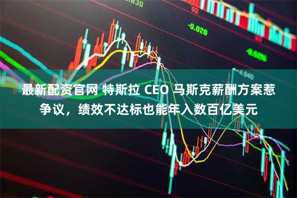 最新配资官网 特斯拉 CEO 马斯克薪酬方案惹争议，绩效不达标也能年入数百亿美元