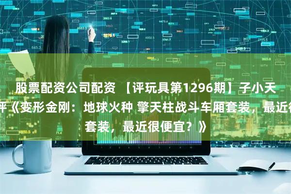 股票配资公司配资 【评玩具第1296期】子小天：蟹子测评《变形金刚：地球火种 擎天柱战斗车厢套装，最近很便宜？》