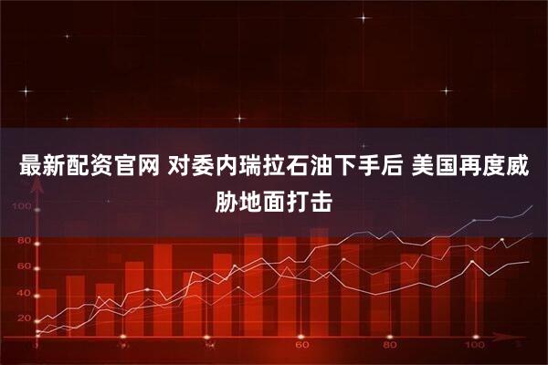 最新配资官网 对委内瑞拉石油下手后 美国再度威胁地面打击