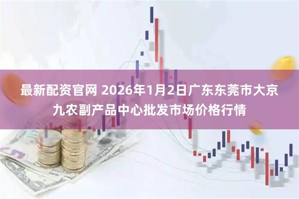 最新配资官网 2026年1月2日广东东莞市大京九农副产品中心批发市场价格行情