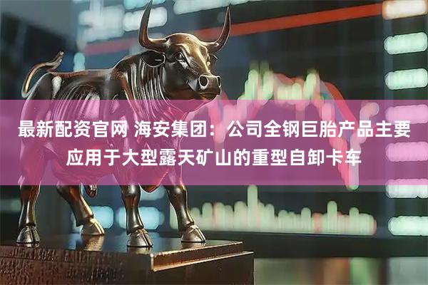 最新配资官网 海安集团：公司全钢巨胎产品主要应用于大型露天矿山的重型自卸卡车