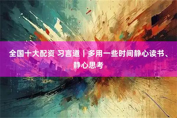 全国十大配资 习言道｜多用一些时间静心读书、静心思考
