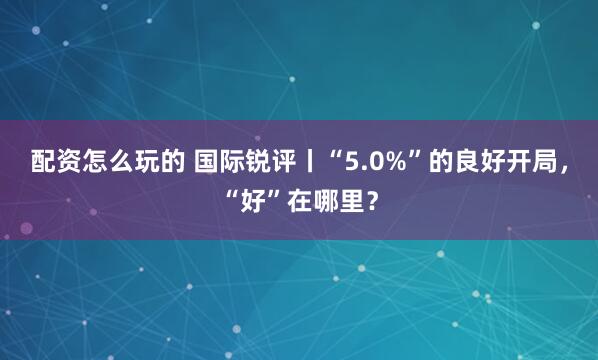 配资怎么玩的 国际锐评丨“5.0%”的良好开局，“好”在哪里？