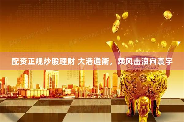配资正规炒股理财 大港通衢，乘风击浪向寰宇