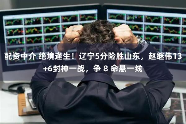 配资中介 绝境逢生！辽宁5分险胜山东，赵继伟13+6封神一战，争 8 命悬一线