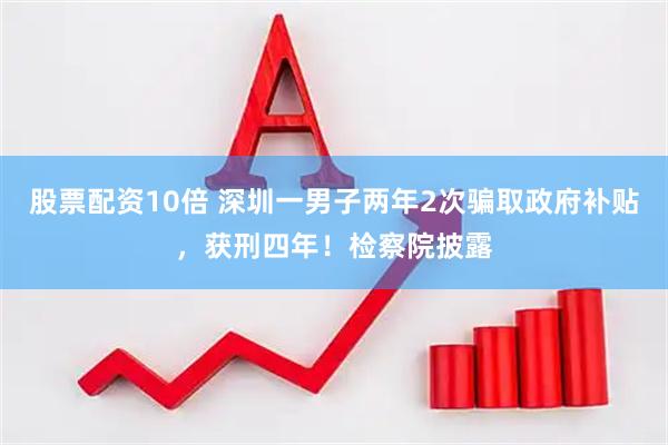股票配资10倍 深圳一男子两年2次骗取政府补贴，获刑四年！检察院披露