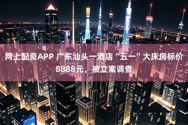 网上配资APP 广东汕头一酒店“五一”大床房标价8888元，被立案调查
