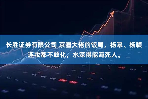 长胜证券有限公司 京圈大佬的饭局，杨幂、杨颖连妆都不敢化，水深得能淹死人。