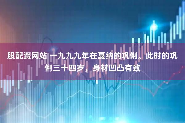 股配资网站 一九九九年在戛纳的巩俐。此时的巩俐三十四岁，身材凹凸有致