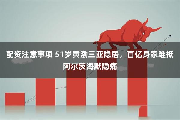 配资注意事项 51岁黄渤三亚隐居，百亿身家难抵阿尔茨海默隐痛
