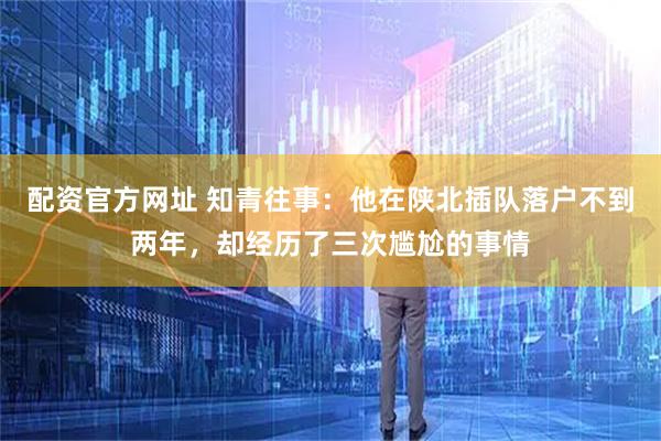配资官方网址 知青往事：他在陕北插队落户不到两年，却经历了三次尴尬的事情