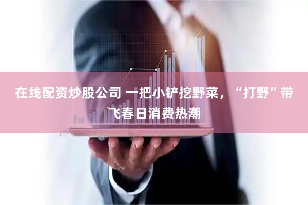 在线配资炒股公司 一把小铲挖野菜，“打野”带飞春日消费热潮