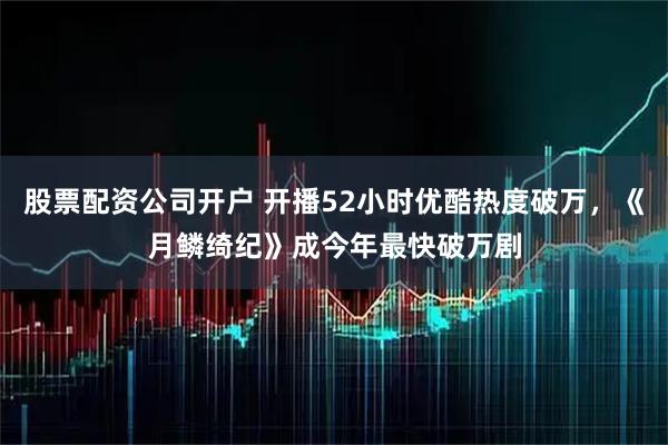 股票配资公司开户 开播52小时优酷热度破万，《月鳞绮纪》成今年最快破万剧
