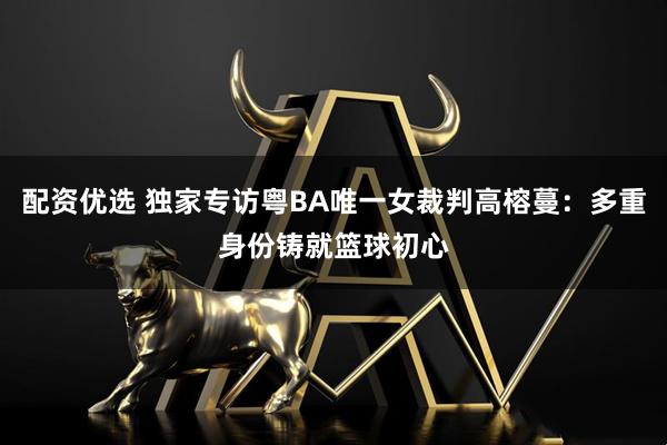 配资优选 独家专访粤BA唯一女裁判高榕蔓：多重身份铸就篮球初心