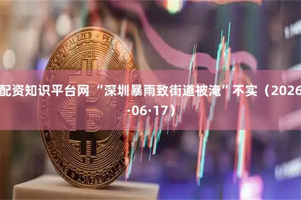 配资知识平台网 “深圳暴雨致街道被淹”不实（2026·06·17）