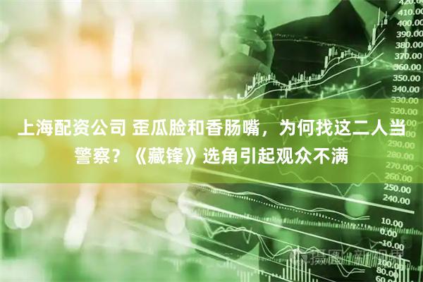 上海配资公司 歪瓜脸和香肠嘴，为何找这二人当警察？《藏锋》选角引起观众不满
