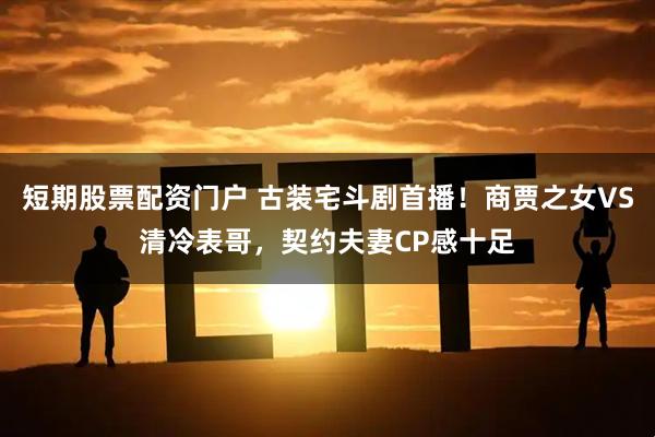 短期股票配资门户 古装宅斗剧首播！商贾之女VS清冷表哥，契约夫妻CP感十足