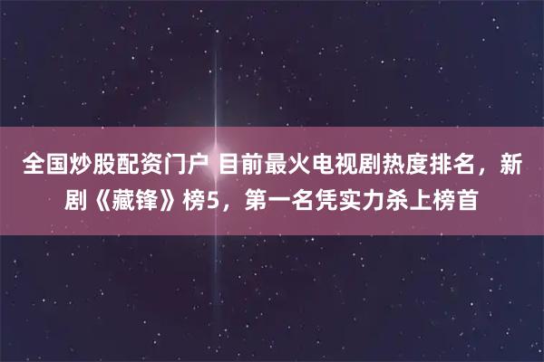 全国炒股配资门户 目前最火电视剧热度排名，新剧《藏锋》榜5，第一名凭实力杀上榜首